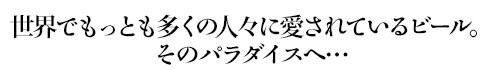 世界でもっとも多くの人々に愛されているビール。そのパラダイスへ…